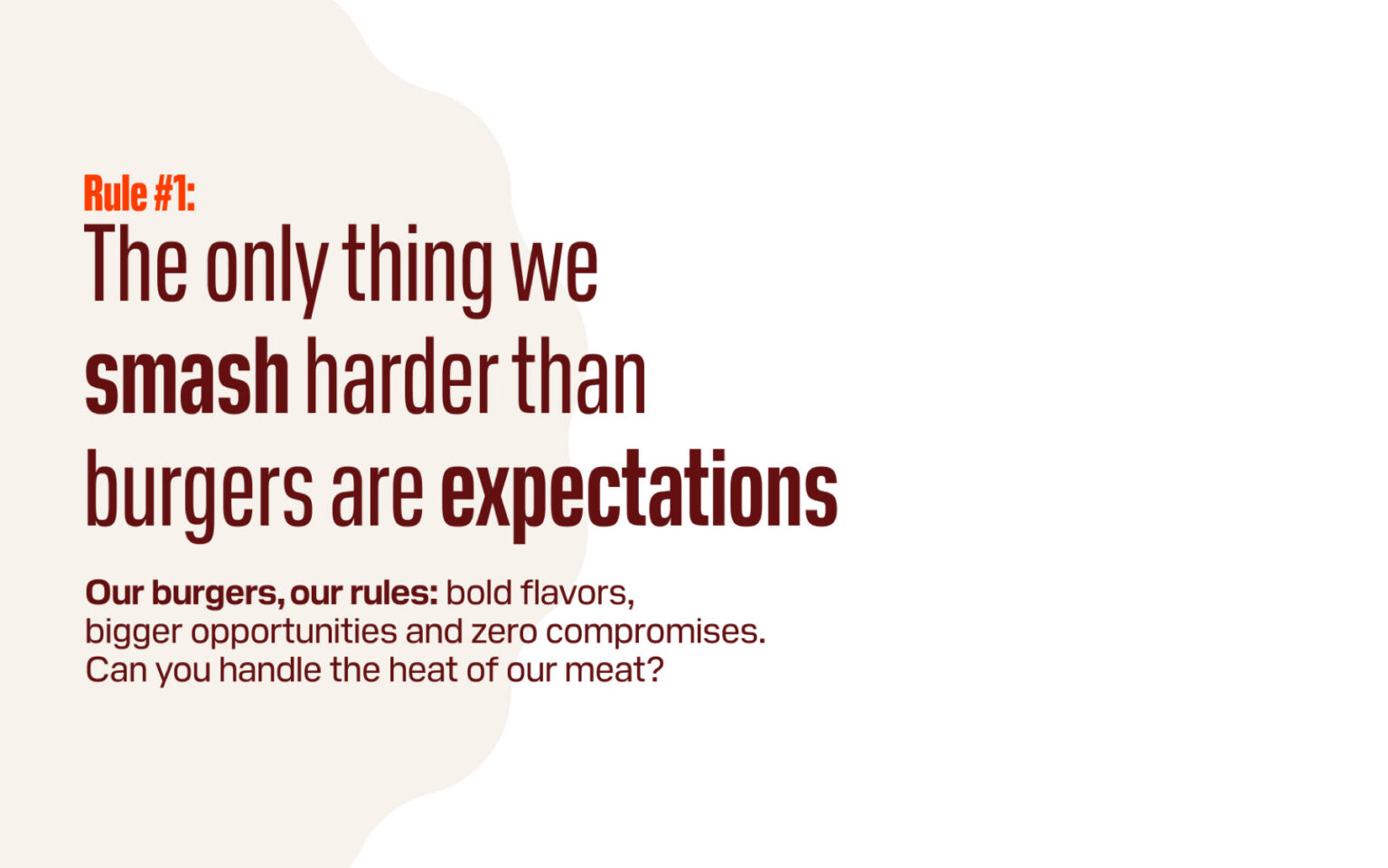 Rule #1: The only thing we smash harder than burgers are expectations. Our burgers, our rules: bold flavors, bigger opportunities and zero compromises. Can you handle the heat of our meat?